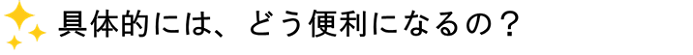 具体的には、どう便利になるの?
