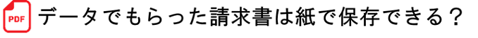 データでもらった請求書は紙で保存できる?