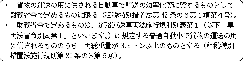 貨物の運送の用に供される自動車で輸送の効率化等に資するものとして財務省令で定めるものに限る（租税特別措置法第42条の6第1項第3号）。　財務省で定めるものとは、道路運送車両法施行規則別表第1（以下「車両法省令別表第1」といいます。）に規定する普通自動車で貨物の運送の用に供されるもののうち車両総重量が3.5トン以上のものとする（租税特別措置法施行規則第20条の2の3第4項）。