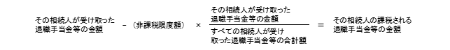 その相続人が受取った退職手当金等の金額－非課税限度額変×（その相続人が受取った退職手当等の金額÷すべての相続人が受け取った退職手当等の合計額）＝その相続人の課税される退職手当金等の金額