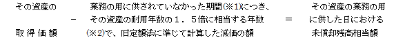 (その資産の取得価額)ー(業務の用に供されていなかった期間(※1)につき、耐用年数の1.5 倍に相当する年数(※2)で、旧定額法に準じて計算した減価の額)=(その資産の業務の用に供した日における未償却残高)